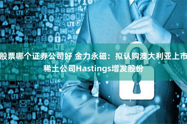 股票哪个证券公司好 金力永磁:拟认购澳大利亚上市稀土公司Hastings增发股份