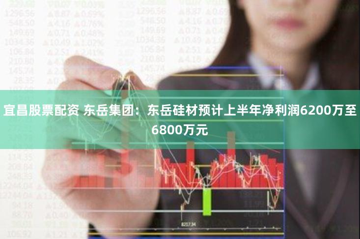 宜昌股票配资 东岳集团:东岳硅材预计上半年净利润6200万至6800万元