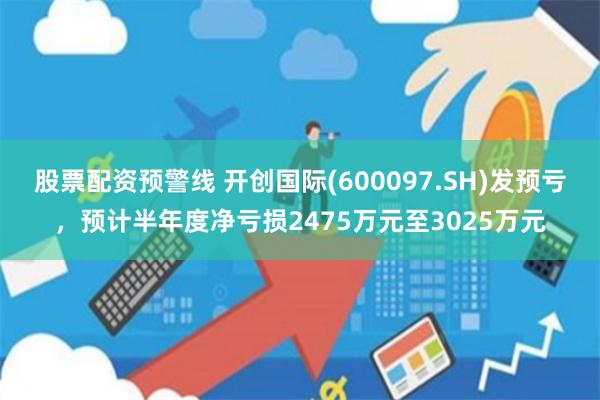 股票配资预警线 开创国际(600097.SH)发预亏,预计半年度净亏损2475万元至3025万元