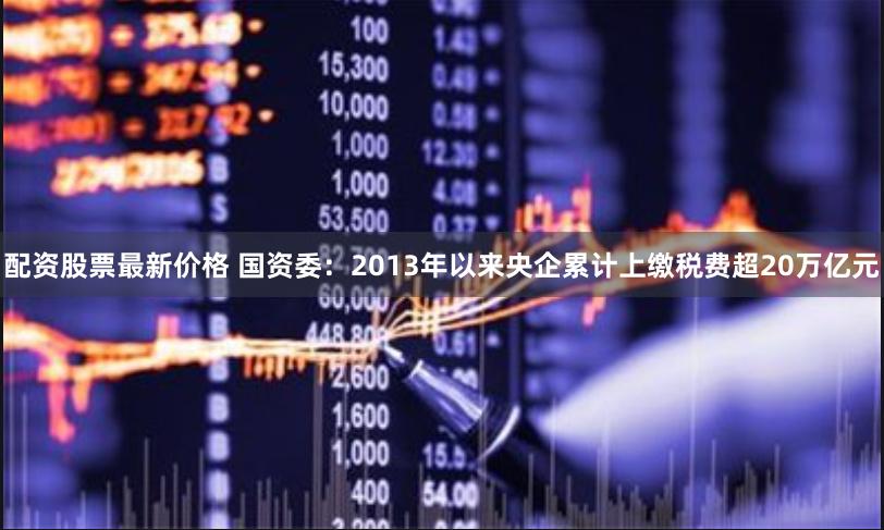 配资股票最新价格 国资委:2013年以来央企累计上缴税费超20万亿元