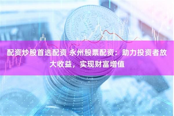 配资炒股首选配资 永州股票配资:助力投资者放大收益,实现财富增值