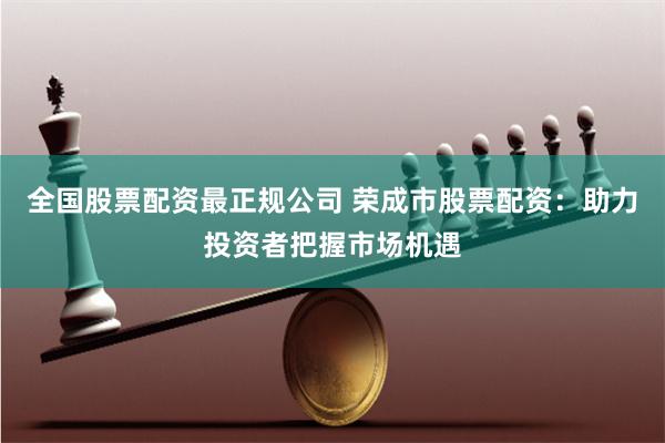 全国股票配资最正规公司 荣成市股票配资:助力投资者把握市场机遇