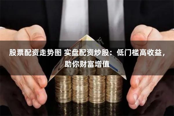 股票配资走势图 实盘配资炒股:低门槛高收益,助你财富增值