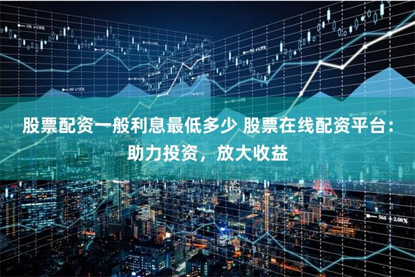 股票配资一般利息最低多少 股票在线配资平台:助力投资,放大收益