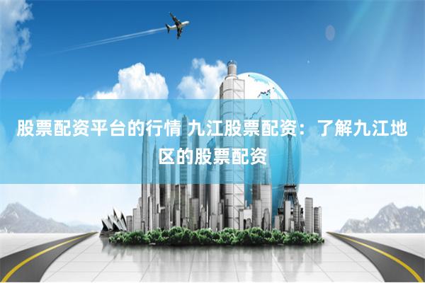 股票配资平台的行情 九江股票配资:了解九江地区的股票配资