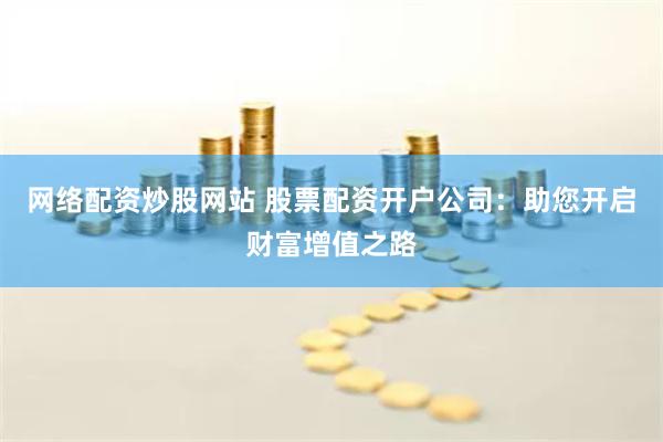 网络配资炒股网站 股票配资开户公司:助您开启财富增值之路