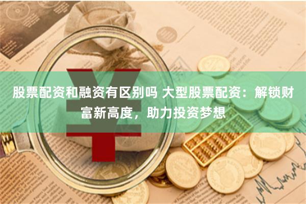 股票配资和融资有区别吗 大型股票配资:解锁财富新高度,助力投资梦想