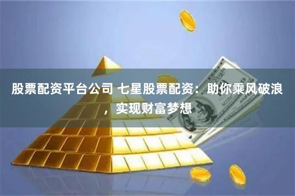 股票配资平台公司 七星股票配资:助你乘风破浪,实现财富梦想