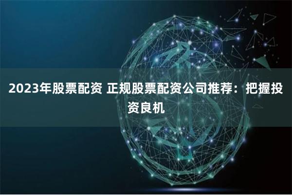 2023年股票配资 正规股票配资公司推荐:把握投资良机