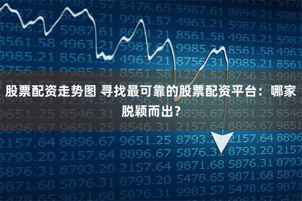 股票配资走势图 寻找最可靠的股票配资平台:哪家脱颖而出?