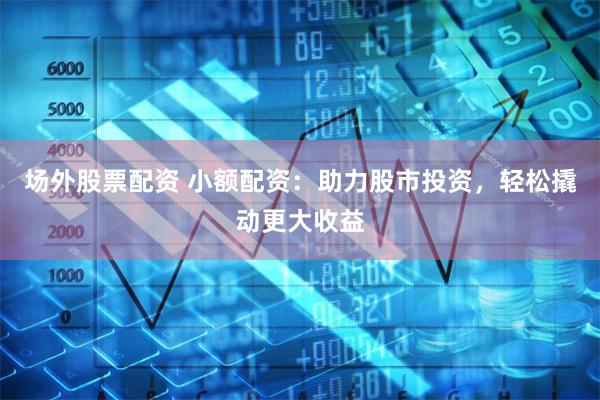 场外股票配资 小额配资:助力股市投资,轻松撬动更大收益