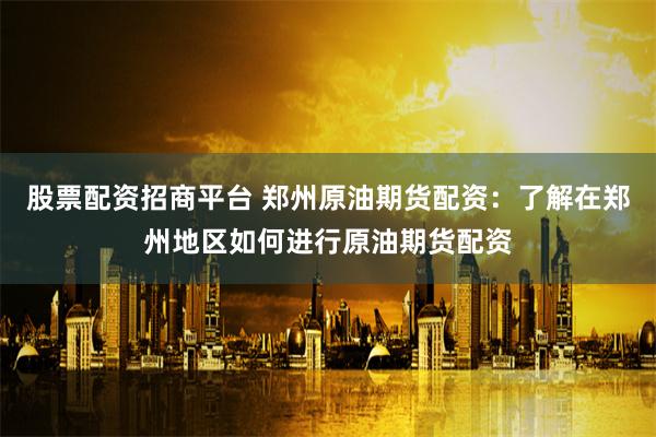 股票配资招商平台 郑州原油期货配资：了解在郑州地区如何进行原油期货配资