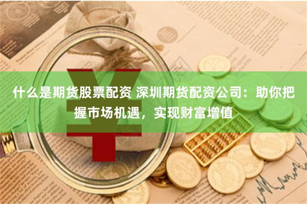 什么是期货股票配资 深圳期货配资公司:助你把握市场机遇,实现财富增值