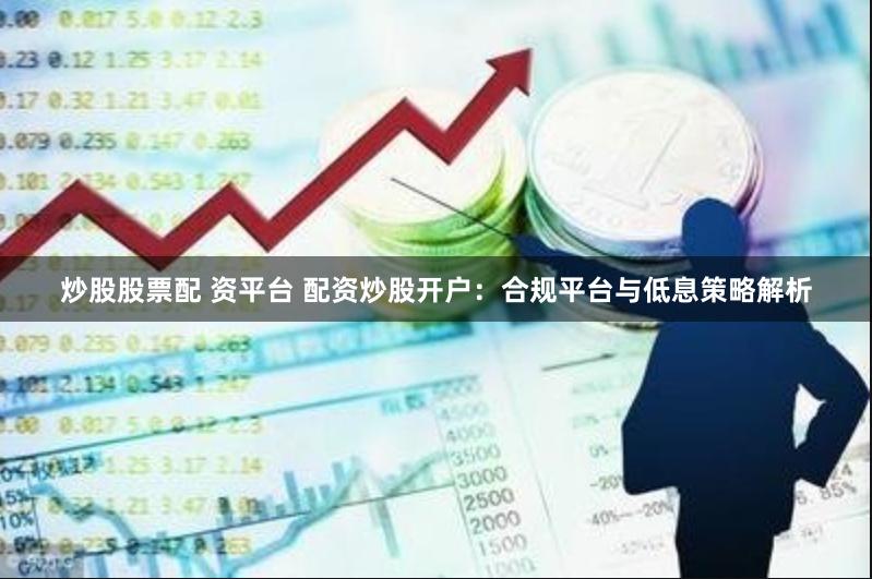 炒股股票配 资平台 配资炒股开户：合规平台与低息策略解析